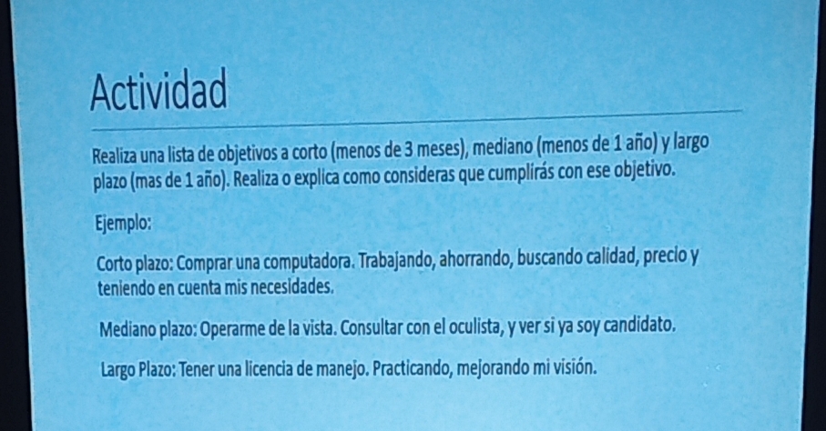 Actividad 
Realiza una lista de objetivos a corto (menos de 3 meses), mediano (menos de 1 año) y largo 
plazo (mas de 1 año). Realiza o explica como consideras que cumplirás con ese objetivo. 
Ejemplo: 
Corto plazo: Comprar una computadora. Trabajando, ahorrando, buscando calidad, precio y 
teniendo en cuenta mis necesidades. 
Mediano plazo: Operarme de la vista. Consultar con el oculista, y ver si ya soy candidato. 
* Largo Plazo: Tener una licencia de manejo. Practicando, mejorando mi visión.