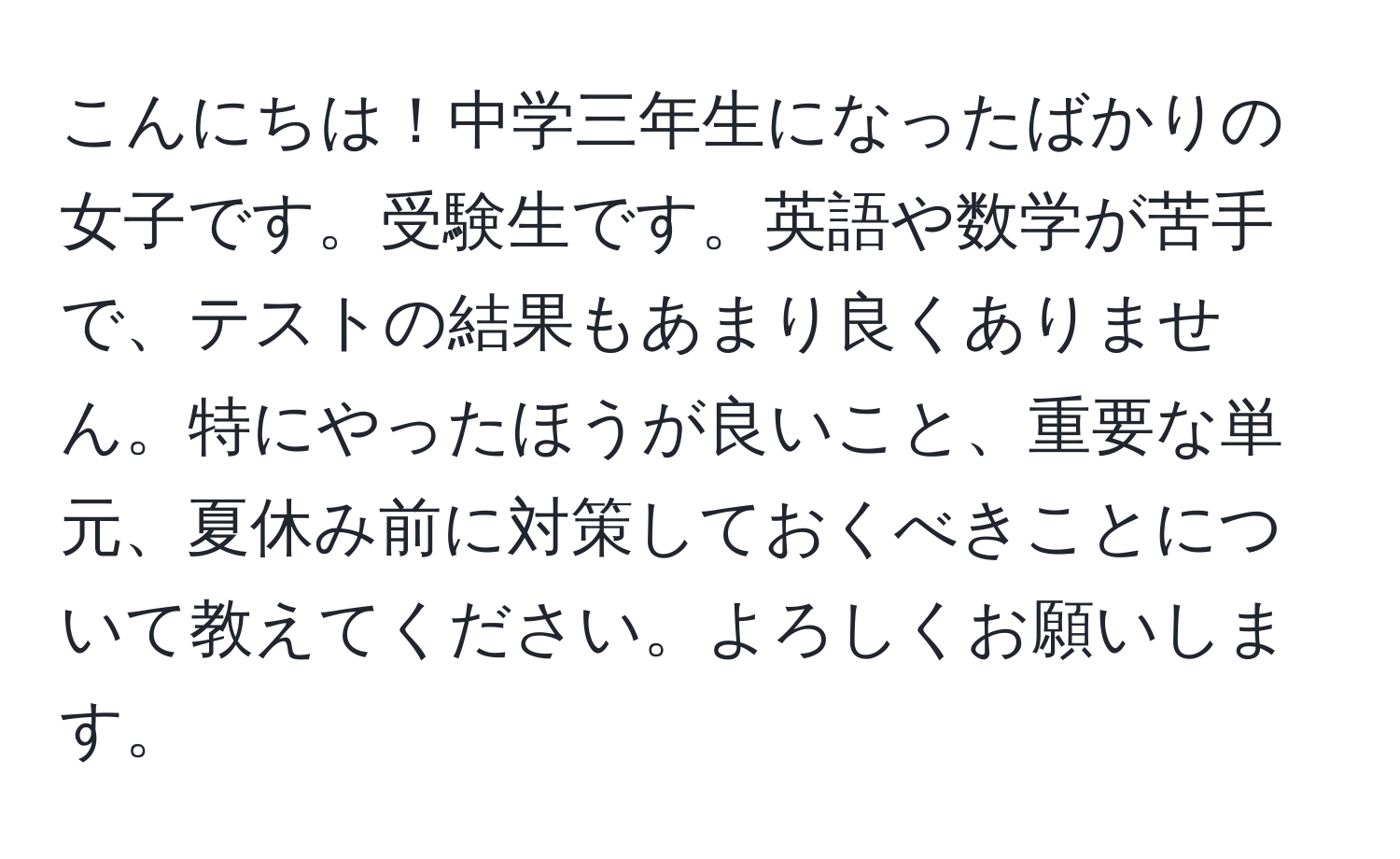 こんにちは！中学三年生になったばかりの女子です。受験生です。英語や数学が苦手で、テストの結果もあまり良くありません。特にやったほうが良いこと、重要な単元、夏休み前に対策しておくべきことについて教えてください。よろしくお願いします。