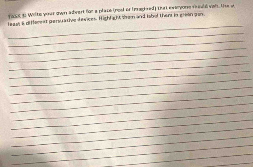 TASK 3: Write your own advert for a place (real or imagined) that everyone should visit. Use at 
_ 
least 6 different persuasive devices. Highlight them and label them in green pen. 
_ 
_ 
_ 
_ 
_ 
_ 
_ 
_ 
_ 
_ 
_ 
_ 
_ 
_ 
_ 
_ 
_