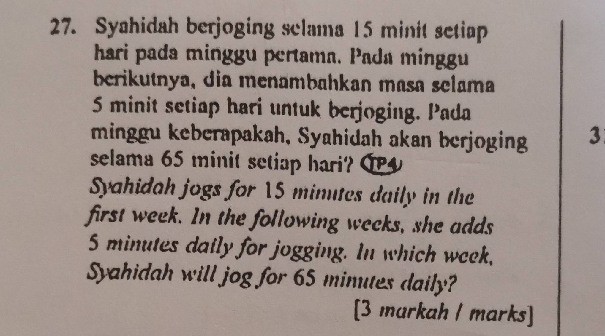 Syahidah berjoging sclama 15 minit setiap 
hari pada minggu pertama. Pada minggu 
berikutnya, dia menambahkan masa selama
5 minit setiap hari untuk berjoging. Pada 
minggu keberapakah, Syahidah akan berjoging 
3 
selama 65 minit setiap hari? O 
Syahidah jogs for 15 minutes daily in the 
first week. In the following wecks, she adds
5 minutes daily for jogging. In which week, 
Syahidah will jog for 65 minutes daily? 
[3 markah / marks]