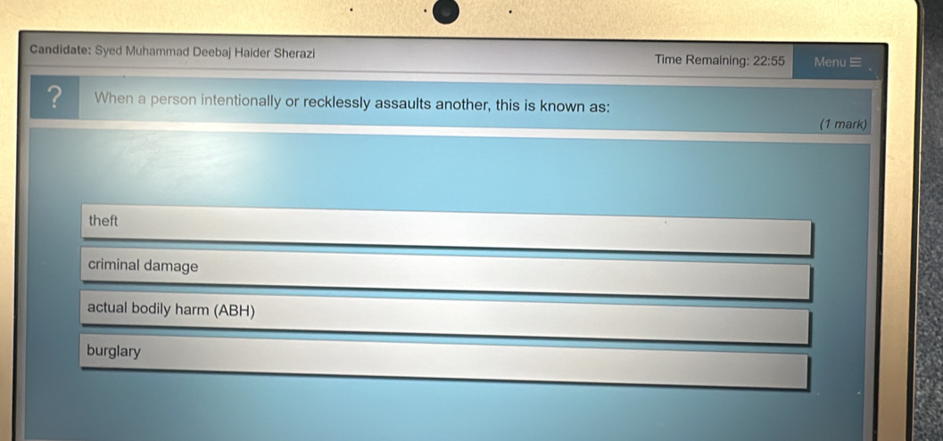 Candidate: Syed Muhammad Deebaj Haider Sherazi Time Remaining: 22:55 Menu 
? When a person intentionally or recklessly assaults another, this is known as:
(1 mark)
theft
criminal damage
actual bodily harm (ABH)
burglary