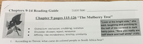 Chapters 9-14 Reading Guide Stüdent Name
_
Chapter 9 pages 115-126 “The Mulberry Tree”
"Look at the bright side," she
Ostracism: exclusion; snubbing; isolation said, laughing and pointing to
Disavow: disown; reject; renounce the half of me covered in dark
berry juice. "Now you really are
Affinity: like-mindedness; kinship; similarity half black and half white" (123).
1. According to Trevor, what curse do colored people in South Africa bear?