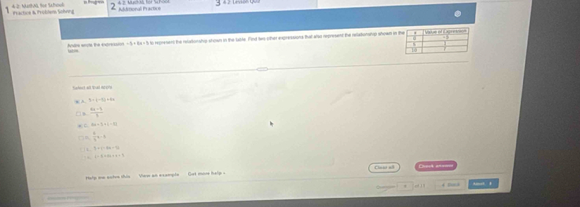 4 2
Fractice & Problem Solving 4-2: MarhäL for School 2 Additional Practice 4 2. Mathal for Schoo1 Lesson Qu
Andre wrote the expression tabln to represent the relationship shown in the table. Find two other expressions that also represent the relationship shown in
-5+6x+1
tekect all that apply
3+(-5)+4x
 (6x-5)/5 
6x=5+(-1)
D  6/3 x-5
3* (-64-2)
, i=3+8i+4=9
Halp me colve this Vew an example Get more help - Clear all Cheek anso
9 o! 11 4 Dmna Amet. B