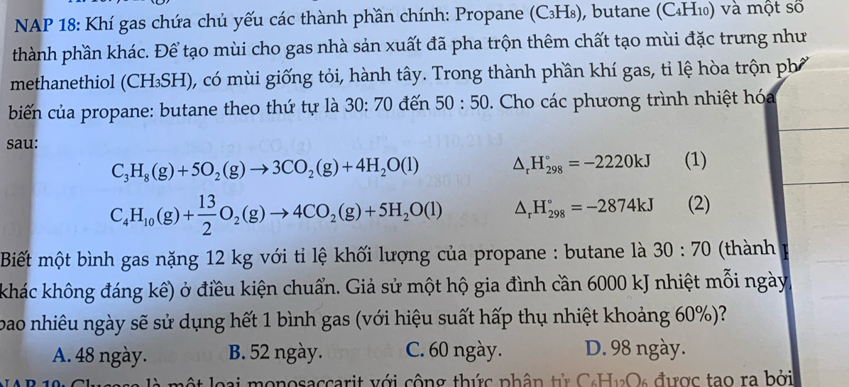 NAP 18: Khí gas chứa chủ yếu các thành phần chính: Propane (C₃H₈), butane (C₄H₁₀) và một số
thành phần khác. Để tạo mùi cho gas nhà sản xuất đã pha trộn thêm chất tạo mùi đặc trưng như
methanethiol (CH₃SH), có mùi giống tỏi, hành tây. Trong thành phần khí gas, tỉ lệ hòa trộn ph
biến của propane: butane theo thứ tự là 30:70 đến 50:50. Cho các phương trình nhiệt hóa
sau:
C_3H_8(g)+5O_2(g)to 3CO_2(g)+4H_2O(l)
△ _rH_(298)°=-2220kJ (1)
C_4H_10(g)+ 13/2 O_2(g)to 4CO_2(g)+5H_2O(l) △ _rH_(298)°=-2874kJ (2)
Biết một bình gas nặng 12 kg với tỉ lệ khối lượng của propane : butane là 30:70 (thành
khác không đáng kể) ở điều kiện chuẩn. Giả sử một hộ gia đình cần 6000 kJ nhiệt mỗi ngày
bao nhiêu ngày sẽ sử dụng hết 1 bình gas (với hiệu suất hấp thụ nhiệt khoảng 60%)?
A. 48 ngày. B. 52 ngày. C. 60 ngày. D. 98 ngày.
l ộ t ại monosaccarit với cộng thức phân tử CcH1Os được tạo ra bởi