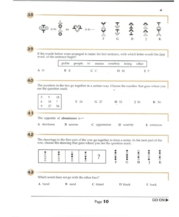 is tc as is to —
F G H J K
39
If the words below were arranged to make the best sentence, with which letter would the first
word of the sentence begin?
polite people to means courtesy being other
A O B B C C D M E P
40
The numbers in the box go together in a certain way. Choose the number that goes where you
see the question mark.
F 24 G 27 H 32 J 36 K 54
41
The opposite of abundance is—
A shortness B sorrow C oppression D scarcity E omission
42
The drawings in the first part of the row go together to form a series. In the next part of the
row, choose the drawing that goes where you see the question mark.
Q . 。 g
F G H I K
43
Which word does not go with the other four?
A band B sand C bland D blank E bank
Page 10 GO ON