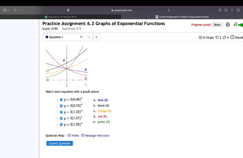 A myopenmath.com
* Classwork for AP Research 58 51 Practica Assignment 6.2 Graphs of Exponential Functions
Practice Assignment 6.2 Graphs of Exponential Functions Progress saved Done sqrt(0) 
Score: 0/90 Answered: 0/9
Question 1
y=2(0.88)^x a. blue (B)
y=2(0.73)^x b. black (K)
y=3(1.22)^x C. orange (O)
y=2(1.57)^x d. red (R)
a y=2(1.22)^x e. green (G)
Question Help: -Video Message instructor
Submit Question