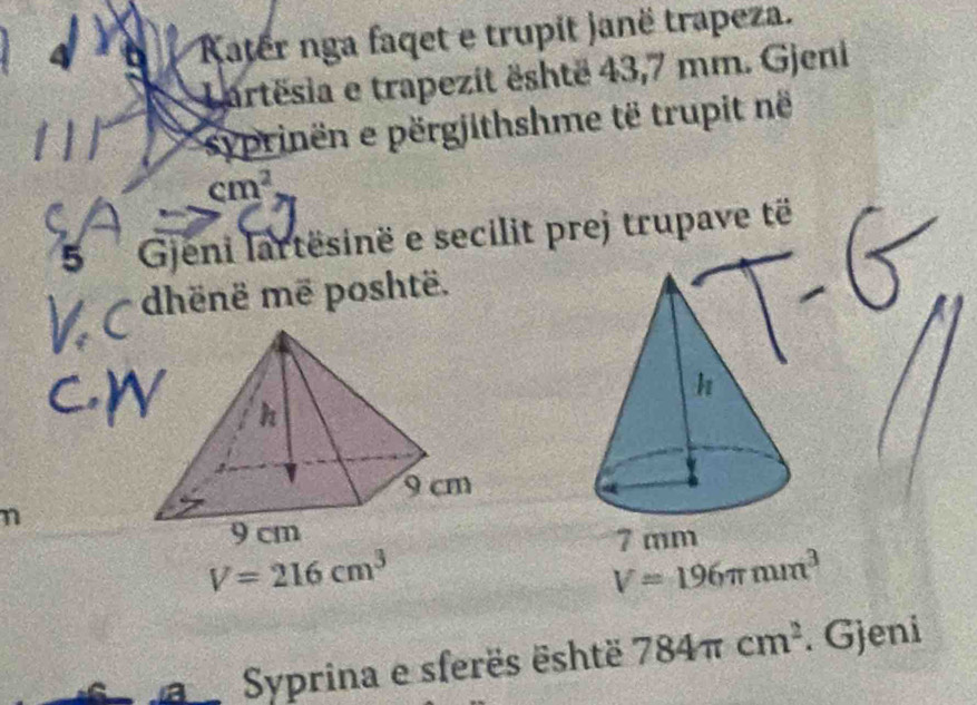 Kater nga faqet e trupit janë trapeza. 
Lartësia e trapezit është 43,7 mm. Gjeni 
syprinen e përgjithshme të trupit në
cm^2
5 Gjeni lartësinë e secilit prej trupave të 
dhënë më poshtë. 
n
7 mm
V=216cm^3
V=196π mm^3
Syprina e sferës është 784π cm^2. Gjeni