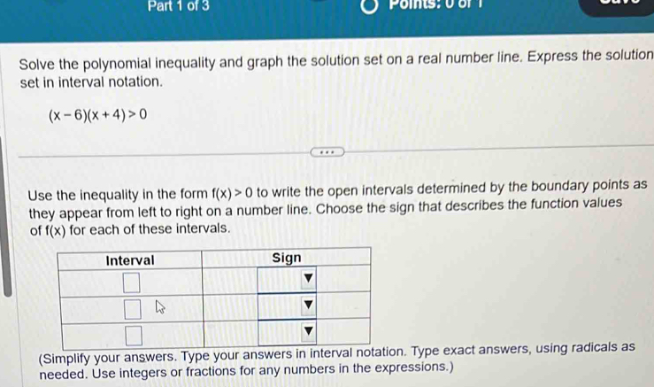 Solve the polynomial inequality and graph the solution set on a real number line. Express the solution
set in interval notation.
(x-6)(x+4)>0
Use the inequality in the form f(x)>0 to write the open intervals determined by the boundary points as
they appear from left to right on a number line. Choose the sign that describes the function values
of f(x) for each of these intervals.
(Simplify your answers. Type your answeron. Type exact answers, using radicals as
needed. Use integers or fractions for any numbers in the expressions.)