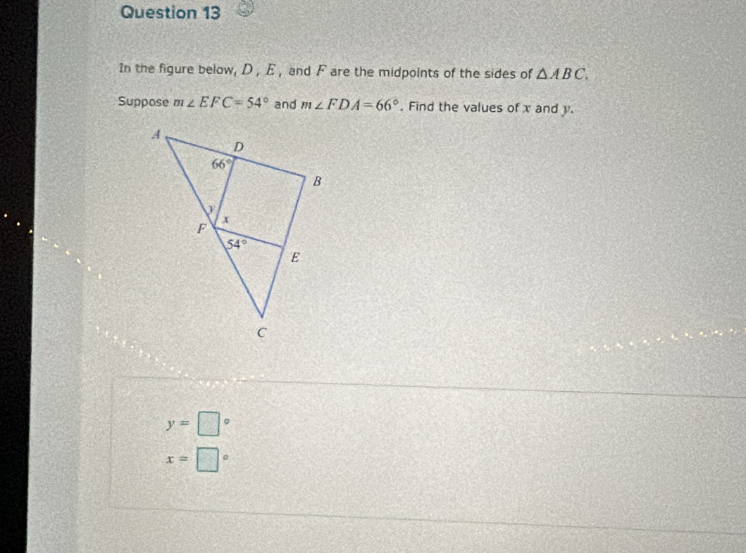 In the figure below, D , E , and F are the midpoints of the sides of △ ABC.
Suppose m∠ EFC=54° and m∠ FDA=66° , Find the values of x and y.
y=□°
x=□°