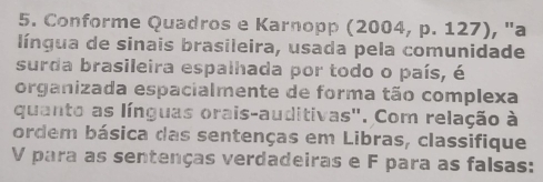 Conforme Quadros e Karnopp (2004, p. 127), "a 
língua de sinais brasileira, usada pela comunidade 
surda brasileira espalhada por todo o país, é 
organizada espacialmente de forma tão complexa 
quanto as línguas orais-auditivas". Com relação à 
ordem básica das sentenças em Libras, classifique 
V para as sentenças verdadeiras e F para as falsas: