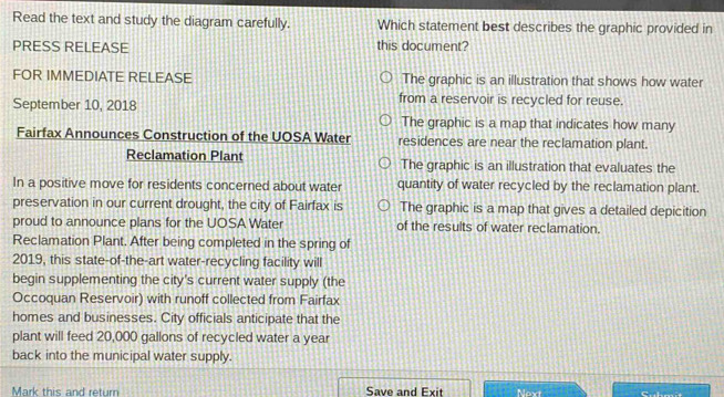 Read the text and study the diagram carefully. Which statement best describes the graphic provided in
PRESS RELEASE this document?
FOR IMMEDIATE RELEASE The graphic is an illustration that shows how water
September 10, 2018
from a reservoir is recycled for reuse.
The graphic is a map that indicates how many
Fairfax Announces Construction of the UOSA Water residences are near the reclamation plant.
Reclamation Plant The graphic is an illustration that evaluates the
In a positive move for residents concerned about water quantity of water recycled by the reclamation plant.
preservation in our current drought, the city of Fairfax is The graphic is a map that gives a detailed depicition
proud to announce plans for the UOSA Water of the results of water reclamation.
Reclamation Plant. After being completed in the spring of
2019, this state-of-the-art water-recycling facility will
begin supplementing the city's current water supply (the
Occoquan Reservoir) with runoff collected from Fairfax
homes and businesses. City officials anticipate that the
plant will feed 20,000 gallons of recycled water a year
back into the municipal water supply.
Mark this and return Save and Exit Next C