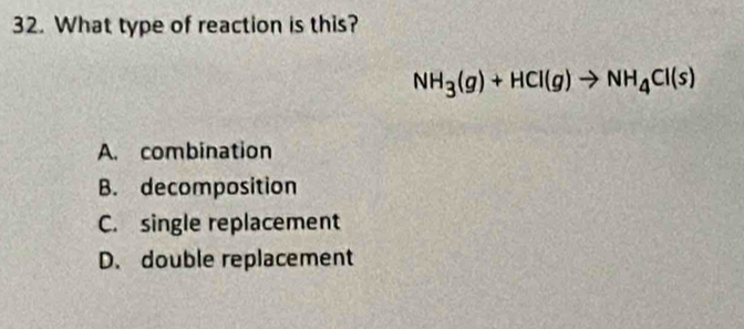 What type of reaction is this?
NH_3(g)+HCl(g)to NH_4Cl(s)
A. combination
B. decomposition
C. single replacement
D. double replacement