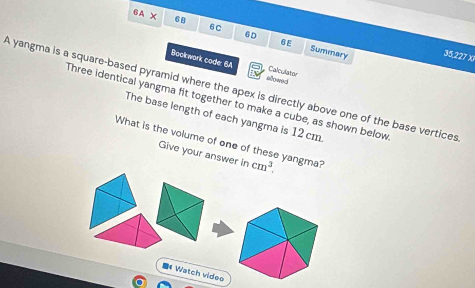 6A X 6B 6C 
6E 
6D Summary 
35,227 XI 
Bookwork code: 6A Calculator 
allowed 
A yangma is a square-based pyramid where the apex is directly above one of the base vertices 
Three identical yangma fit together to make a cube, as shown below 
The base length of each yangma is 12 cm. 
What is the volume of one of these yangma? 
Give your answer in cm^3. 
Watch video