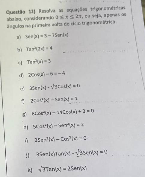 Questão 12) Resolva as equações trigonométricas 
abaixo, considerando 0≤ x≤ 2π , ou seja, apenas os 
ângulos na primeira volta do ciclo trigonométrico. 
a) Sen(x)=3-7Sen(x)
b) Tan^2(2x)=4
c) Tan^2(x)=3
d) 2cos (x)-6=-4
e) 3Sen(x)-sqrt(3)Cos(x)=0
f) 2Cos^2(x)-Sen(x)=1
g) 8Cos^2(x)-14Cos(x)+3=0
h) 5cos^2(x)-Sen^2(x)=2
i) 3Sen^2(x)-Cos^2(x)=0
j) 3Sen(x)Tan(x)-sqrt(3)Sen(x)=0
k) sqrt(3)Tan(x)=2Sen(x)