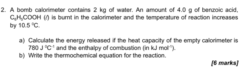 A bomb calorimeter contains 2 kg of water. An amount of 4.0 g of benzoic acid,
C_6H_5COOH (/) is burnt in the calorimeter and the temperature of reaction increases 
by 10.5°C. 
a) Calculate the energy released if the heat capacity of the empty calorimeter is
780J^0C^(-1) and the enthalpy of combustion (i n kJmol^(-1)). 
b) Write the thermochemical equation for the reaction. 
[6 marks]