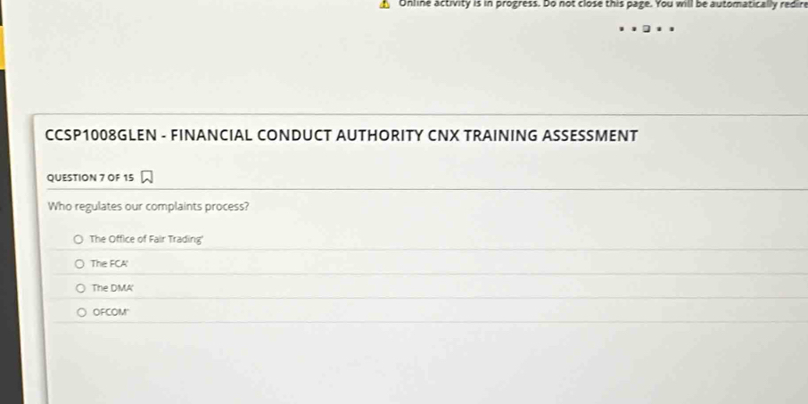 Online activity is in progress. Do not close this page. You will be automatically redire
CCSP1008GLEN - FINANCIAL CONDUCT AUTHORITY CNX TRAINING ASSESSMENT
QUESTION 7 OF 15
Who regulates our complaints process?
The Office of Fair Trading
The FCA'
The DMA'
OFCOM