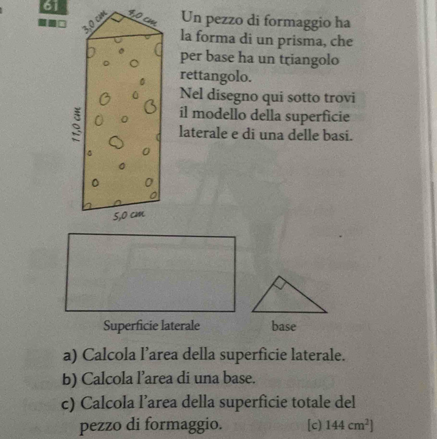 Un pezzo di formaggio ha 
la forma di un prisma, che 
per base ha un triangolo 
rettangolo. 
Nel disegno qui sotto trovi 
il modello della superficie 
laterale e di una delle basi. 
Superficie laterale base 
a) Calcola l’area della superficie laterale. 
b) Calcola l’area di una base. 
c) Calcola l’area della superficie totale del 
pezzo di formaggio. [c) 144cm^2]