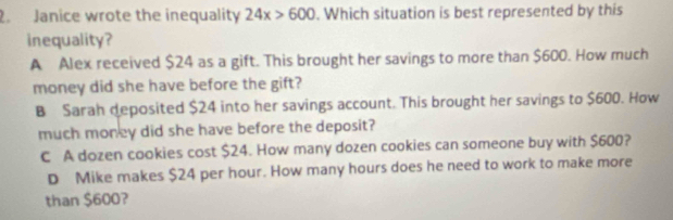 Janice wrote the inequality 24x>600. Which situation is best represented by this
inequality?
A Alex received $24 as a gift. This brought her savings to more than $600. How much
money did she have before the gift?
B Sarah deposited $24 into her savings account. This brought her savings to $600. How
much money did she have before the deposit?
C A dozen cookies cost $24. How many dozen cookies can someone buy with $600?
D Mike makes $24 per hour. How many hours does he need to work to make more
than $600?