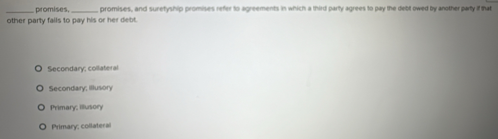 promises, _promises, and suretyship promises refer to agreements in which a third party agrees to pay the debt owed by another party if that
other party fails to pay his or her debt.
Secondary; collateral
Secondary; illusory
Primary; illusory
Primary; collateral