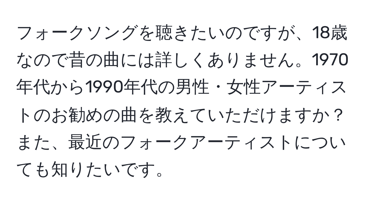 フォークソングを聴きたいのですが、18歳なので昔の曲には詳しくありません。1970年代から1990年代の男性・女性アーティストのお勧めの曲を教えていただけますか？また、最近のフォークアーティストについても知りたいです。