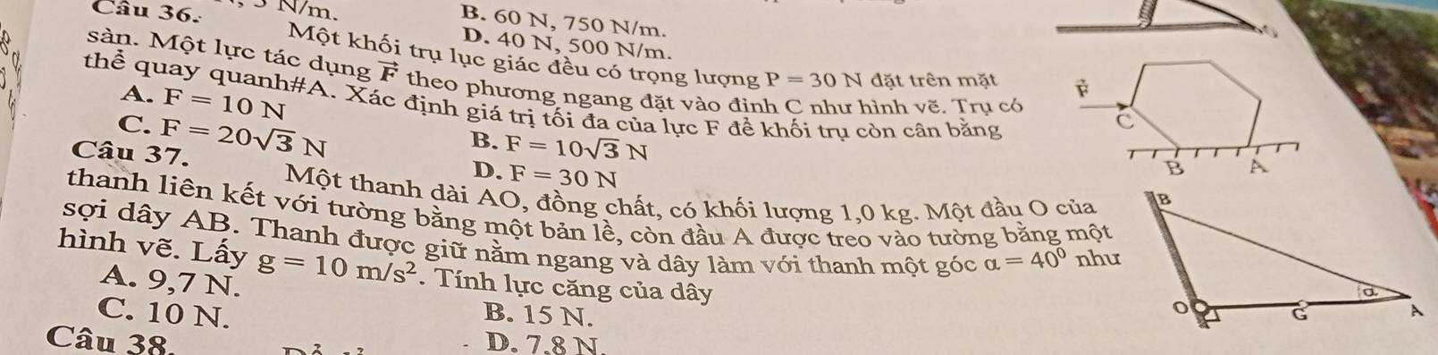 3 N/m.
B. 60 N, 750 N/m.
D. 40 N, 500 N/m.
Một khối trụ lục giác đều có trọng lượng P=30N đặt trên mặt 
sàn. Một lực tác dụng vector F theo phương ngang đặt vào đỉnh C như hình vẽ. Tru có
A. F=10N
thể quay quanh#A. Xác định giá trị tối đa của lực F đề khối trụ còn cân bằng
C.
Câu 37. F=20sqrt(3)N
B. F=10sqrt(3)N
D. F=30N
Một thanh dài AO, đồng chất, có khối lượng 1,0 kg. Một đầu O của
thanh liên kết với tường bằng một bản lề, còn đầu A được treo vào tường bằng một
sợi dây AB. Thanh được giữ nằm ngang và dây làm với thanh một góc alpha =40° nhu
hình vẽ. Lấy g=10m/s^2. Tính lực căng của dây
A. 9,7 N.
C. 10 N. B. 15 N. 
Câu 38 D. 7.8 N.