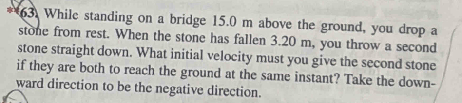 While standing on a bridge 15.0 m above the ground, you drop a 
stone from rest. When the stone has fallen 3.20 m, you throw a second 
stone straight down. What initial velocity must you give the second stone 
if they are both to reach the ground at the same instant? Take the down- 
ward direction to be the negative direction.