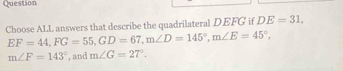 Question
Choose ALL answers that describe the quadrilateral DEFG if DE=31,
EF=44, FG=55, GD=67, m∠ D=145°, m∠ E=45°,
m∠ F=143° , and m∠ G=27°.