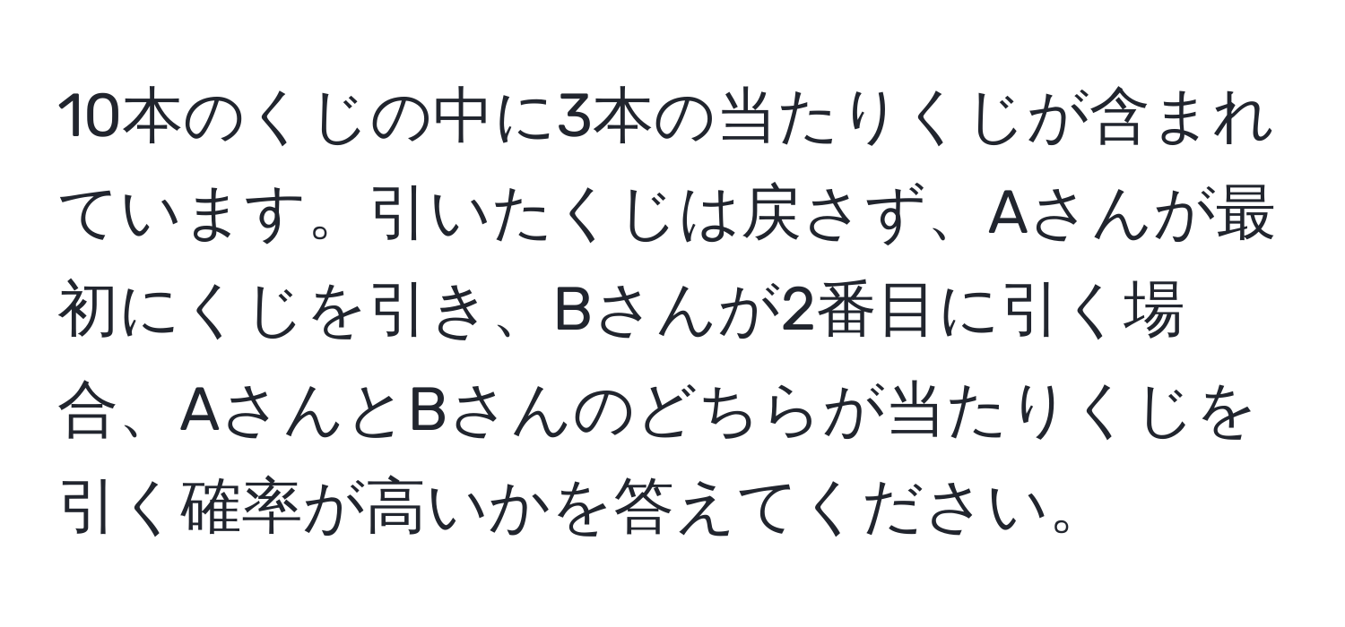 10本のくじの中に3本の当たりくじが含まれています。引いたくじは戻さず、Aさんが最初にくじを引き、Bさんが2番目に引く場合、AさんとBさんのどちらが当たりくじを引く確率が高いかを答えてください。