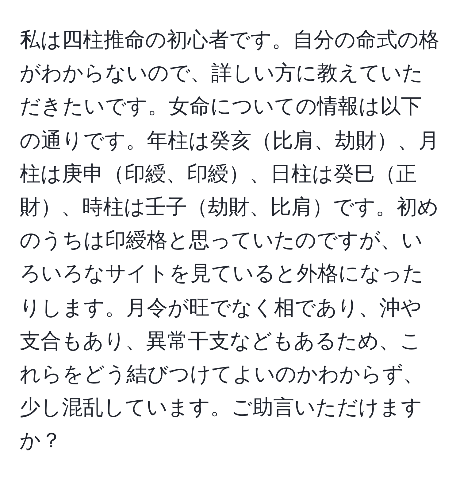 私は四柱推命の初心者です。自分の命式の格がわからないので、詳しい方に教えていただきたいです。女命についての情報は以下の通りです。年柱は癸亥比肩、劫財、月柱は庚申印綬、印綬、日柱は癸巳正財、時柱は壬子劫財、比肩です。初めのうちは印綬格と思っていたのですが、いろいろなサイトを見ていると外格になったりします。月令が旺でなく相であり、沖や支合もあり、異常干支などもあるため、これらをどう結びつけてよいのかわからず、少し混乱しています。ご助言いただけますか？