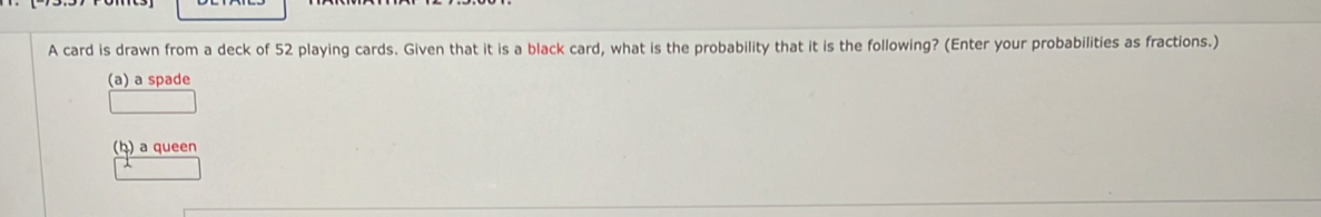 A card is drawn from a deck of 52 playing cards. Given that it is a black card, what is the probability that it is the following? (Enter your probabilities as fractions.) 
(a) a spade 
(ḥ) a queen