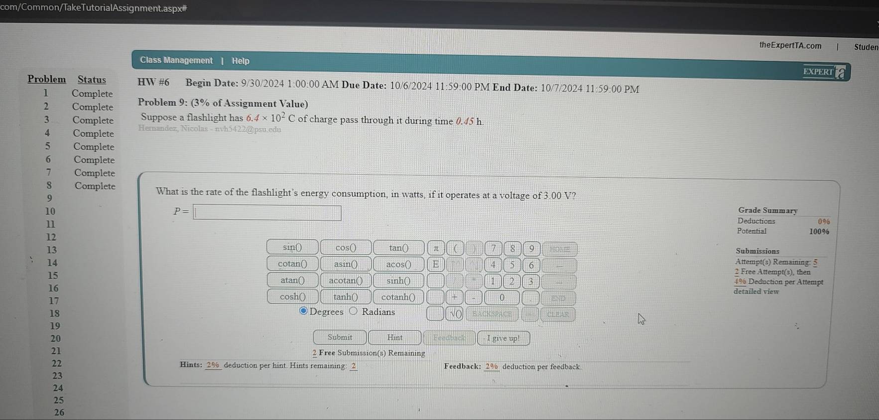 com/Common/TakeTutorialAssignment.aspx# 
theExpertTA.com Studen 
Class Management | Help EXPERTE 
Problem Status HW #6 Begin Date: 9/30/2024 1:00:00 AM Due Date: 10/6/2024 11:59:00 PM End Date: 10/7/2024 11:59:00 PM 
1 Complete Problem 9: (3% of Assignment Value) 
2 Complete 
3 Complete Suppose a flashlight has 6.4* 10^2C of charge pass through it during time 0.45 h. 
4 Complete Hernandez, Nicolas - nvh5422@psu.edu 
5 Complete 
6 Complete 
7 Complete 
8 Complete What is the rate of the flashlight’s energy consumption, in watts, if it operates at a voltage of 3.00 V? 
9 
10 Grade Summary 
11
P=□
Deductions 0%
Potential 100%
12 sin() 
13 cos () tan() π ( 7 8 9 Submissions 
14 cotan() asin() acos() E 4 5 6  
Attempt(s) Remaining: 5 
15 
2 Free Attempt(s), then 
atan() acotan() sinh() 1 2 3 ~ 4% Deduction per Attempt 
detailed view 
16 cosh() tanh() cotanh() + 0 END 
17 
18 ●Degrees Radians √( 
19 
20 Submit Hint I give up! 
21 2 Free Submission(s) Remaining 
22 Hints: __%__ deduction per hint. Hints remaining: ___ Feedback: __%_ deduction per feedback. 
23 
24 
25 
26