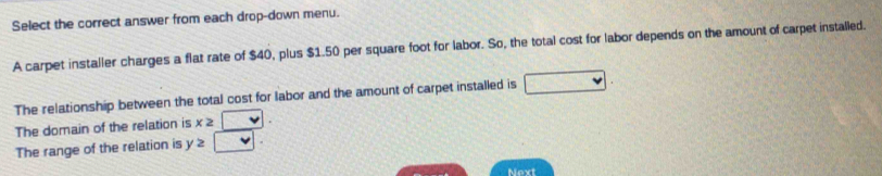 Select the correct answer from each drop-down menu. 
A carpet installer charges a flat rate of $40, plus $1.50 per square foot for labor. So, the total cost for labor depends on the amount of carpet installed. 
The relationship between the total cost for labor and the amount of carpet installed is 
The domain of the relation is x≥
The range of the relation is y≥slant  1 
Next