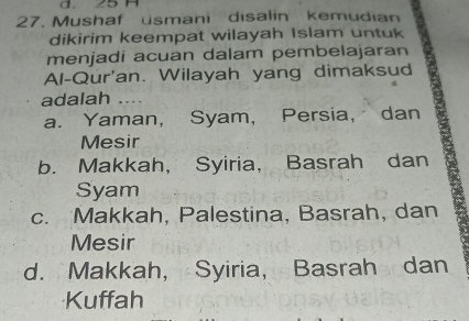 25 H
27. Mushaf usmani disalin kemudian
dikirim keempat wilayah Islam untuk
menjadi acuan dalam pembelajaran
Al-Qur'an. Wilayah yang dimaksud
adalah ….
a. Yaman, Syam, Persia, dan
Mesir
b. Makkah, Syiria, Basrah dan
Syam
c. Makkah, Palestina, Basrah, dan
Mesir
d. Makkah, Syiria, Basrah dan
Kuffah