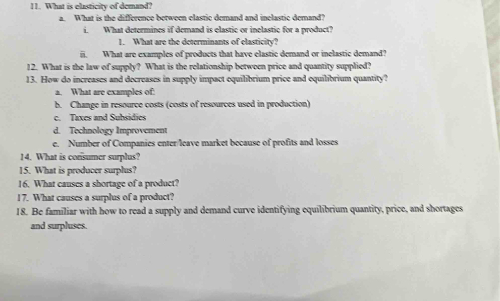 What is elasticity of demand?
a. What is the difference between elastic demand and inelastic demand?
i. What determines if demand is elastic or inelastic for a product?
1. What are the determinants of elasticity?
i. What are examples of products that have elastic demand or inelastic demand?
12. What is the law of supply? What is the relationship between price and quantity supplied?
13. How do increases and decreases in supply impact equilibrium price and equilibrium quantity?
a. What are examples of:
b. Change in resource costs (costs of resources used in production)
c. Taxes and Subsidies
d. Technology Improvement
e. Number of Companies enter/leave market because of profits and losses
14. What is consumer surplus?
15. What is producer surplus?
16. What causes a shortage of a product?
17. What causes a surplus of a product?
18. Be familiar with how to read a supply and demand curve identifying equilibrium quantity, price, and shortages
and surpluses.