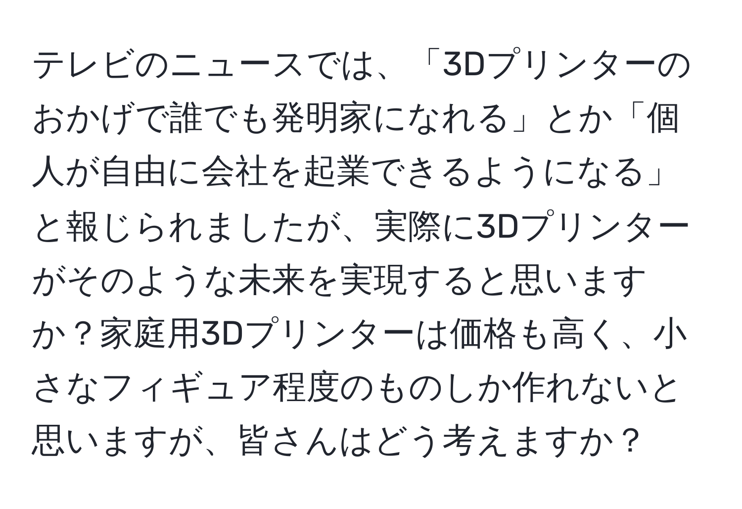 テレビのニュースでは、「3Dプリンターのおかげで誰でも発明家になれる」とか「個人が自由に会社を起業できるようになる」と報じられましたが、実際に3Dプリンターがそのような未来を実現すると思いますか？家庭用3Dプリンターは価格も高く、小さなフィギュア程度のものしか作れないと思いますが、皆さんはどう考えますか？