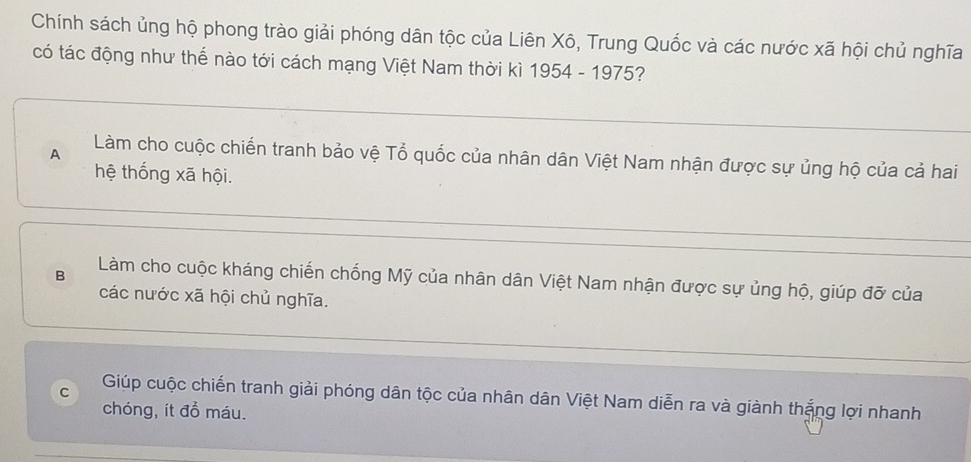 Chính sách ủng hộ phong trào giải phóng dân tộc của Liên Xô, Trung Quốc và các nước xã hội chủ nghĩa
có tác động như thể nào tới cách mạng Việt Nam thời kì 1954 - 1975?
A Làm cho cuộc chiến tranh bảo vệ Tổ quốc của nhân dân Việt Nam nhận được sự ủng hộ của cả hai
hệ thống xã hội.
B Làm cho cuộc kháng chiến chống Mỹ của nhân dân Việt Nam nhận được sự ủng hộ, giúp đỡ của
các nước xã hội chủ nghĩa.
C Giúp cuộc chiến tranh giải phóng dân tộc của nhân dân Việt Nam diễn ra và giành thắng lợi nhanh
chóng, ít đồ máu.