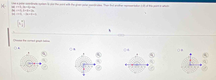 Use a polar coordinate system to plot the point with the given polar coordinates. Then find another representation (r,θ ) of this point in which:
(a) r>0, 2π <4π
(b) r<0</tex>, 0 <2π
(c) r>0,-2π <0</tex>.
(3, π /2 )
Choose the correct graph below.
A.
B.
C.
D.
Q
z

B
B