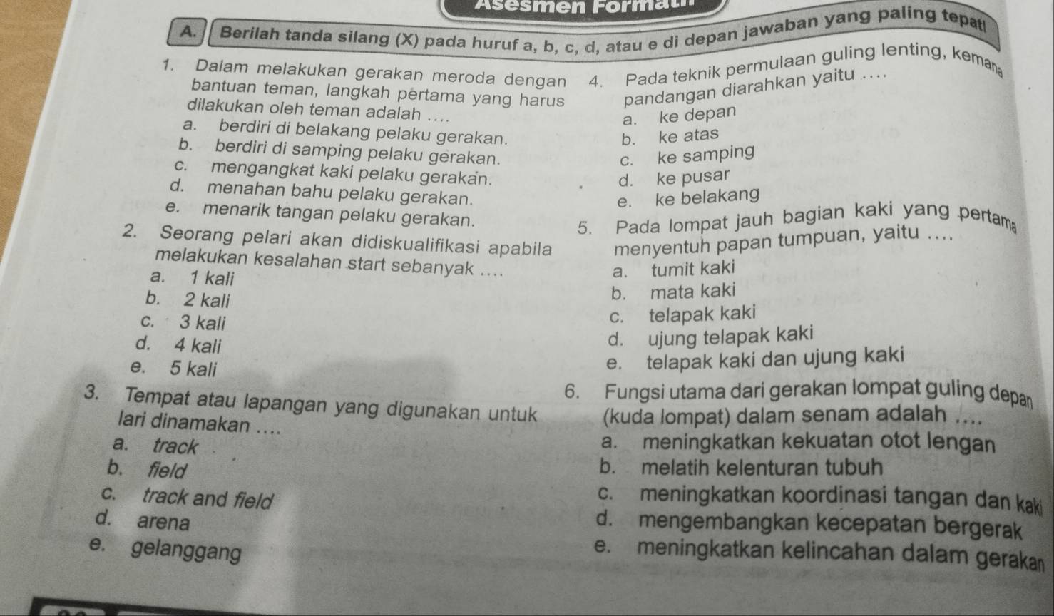 Asesmen Format
A. // Berilah tanda silang (X) pada huruf a, b, c, d, atau e di depan jawaban yang paling tepat
1. Dalam melakukan gerakan meroda dengan 4. Pada teknik permulaan guling lenting, keman
bantuan teman, langkah pertama yang harus pandangan diarahkan yaitu ...
dilakukan oleh teman adalah ....
a. ke depan
a. berdiri di belakang pelaku gerakan.
b. ke atas
b. berdiri di samping pelaku gerakan.
c. ke samping
c. mengangkat kaki pelaku gerakan.
d. ke pusar
d. menahan bahu pelaku gerakan.
e. ke belakang
e. menarik tangan pelaku gerakan.
5. Pada lompat jauh bagian kaki yang pertam
2. Seorang pelari akan didiskualifikasi apabila menyentuh papan tumpuan, yaitu ....
melakukan kesalahan start sebanyak ....
a. 1 kali
a. tumit kaki
b. 2 kali
b. mata kaki
c. 3 kali
c. telapak kaki
d. 4 kali
d. ujung telapak kaki
e. 5 kali
e. telapak kaki dan ujung kaki
6. Fungsi utama dari gerakan lompat guling depa
3. Tempat atau lapangan yang digunakan untuk (kuda lompat) dalam senam adalah ....
lari dinamakan ....
a. track
a. meningkatkan kekuatan otot lengan
b. field b. melatih kelenturan tubuh
c. track and field
c. meningkatkan koordinasi tangan dan kaki
d. arena d. mengembangkan kecepatan bergerak
e. gelanggang
e. meningkatkan kelincahan dalam geraka