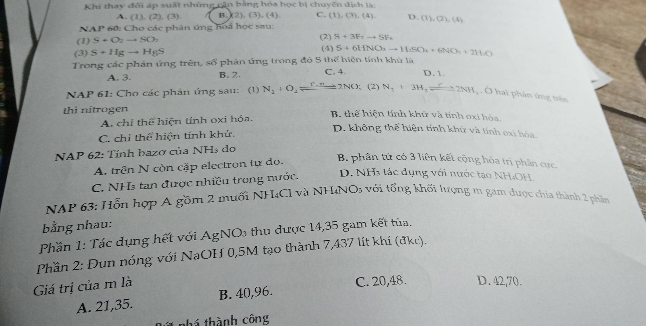 Khi thay đổi áp suất những cận bằng hóa học bị chuyến dịch là:
A. (1),(2),(3). B. (2), (3), (4). C. (1),(3),(4). D.(1),(2),(4).
N AP * 60: Cho các phản úng hoá học sau:
(1) S+O_2to SO_2
(2) S+3F_2to SF_6
(3) S+Hgto HgS
(4) S+6HNO_3to H_2SO_4+6NO_2+2H_2O
Trong các phản ứng trên, số phản ứng trong đó S thể hiện tính khứ là
C. 4.
A. 3. B. 2. D. 1.
NAP 61: Cho các phản úng sau: ₹(1) N_2+O_2leftharpoons 2N^*,xt2NO; (2) N_2+3H_2leftharpoons 2NH. Ở hai phản ứng trên
thì nitrogen
A. chỉ thể hiện tính oxi hóa.
B. thể hiện tính khử và tính oxi hóa.
C. chỉ thể hiện tính khử.
D. không thể hiện tính khử và tính oxí hóa.
NAP 62: Tính bazơ của NH₃ do
A. trên N còn cặp electron tự do.
B. phân tử có 3 liên kết cộng hóa trị phân cực.
C. NH₃ tan được nhiều trong nước.
D. NH3 tác dụng với nước tạo NH₄OH.
NAP 63: Hỗn hợp A gồm 2 muối NH₄Cl và NH₄NO₃ với tổng khối lượng m gam được chia thành 2 phần
bằng nhau:
Phần 1: Tác dụng hết với AgNO₃ thu được 14,35 gam kết tủa.
Phần 2: Đun nóng với NaOH 0,5M tạo thành 7,437 lít khí (đkc).
Giá trị của m là
C. 20,48. D. 42,70.
B. 40,96.
A. 21,35.
thá thành công