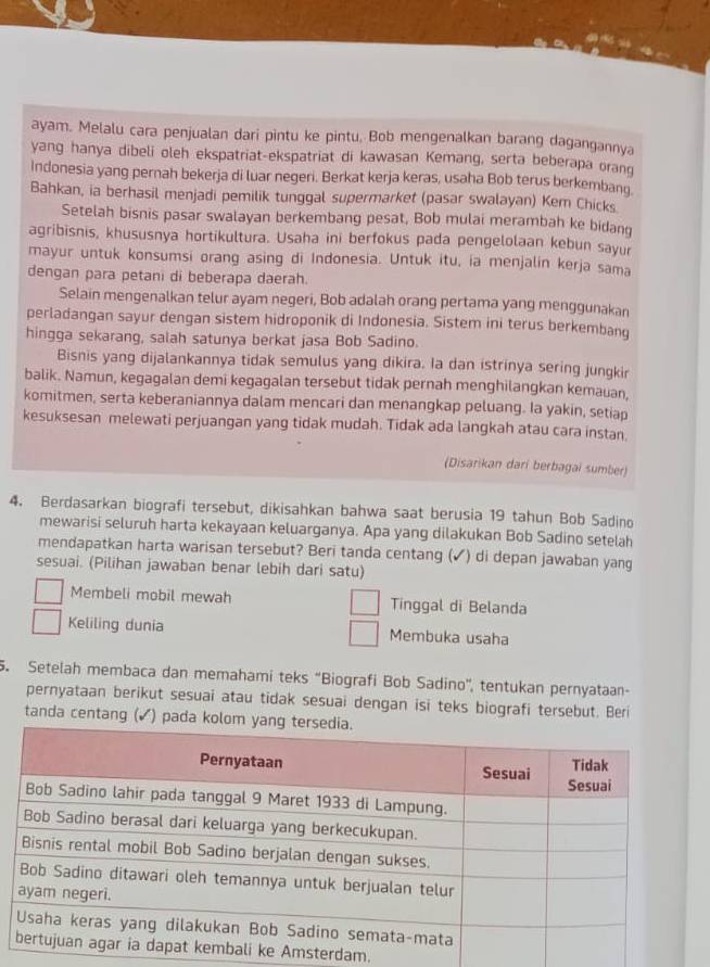 ayam. Melalu cara penjualan dari pintu ke pintu. Bob mengenalkan barang dagangannya
yang hanya dibeli oleh ekspatriat-ekspatriat di kawasan Kemang, serta beberapa orang
Indonesia yang pernah bekerja di luar negeri. Berkat kerja keras, usaha Bob terus berkembanq
Bahkan, ia berhasil menjadi pemilik tunggal supermarket (pasar swalayan) Kem Chicks
Setelah bisnis pasar swalayan berkembang pesat, Bob mulai merambah ke bidang
agribisnis, khususnya hortikultura. Usaha ini berfokus pada pengelolaan kebun sayur
mayur untuk konsumsi orang asing di Indonesia. Untuk itu, ia menjalin kerja sama
dengan para petani di beberapa daerah.
Selain mengenalkan telur ayam negeri, Bob adalah orang pertama yang menggunakan
perladangan sayur dengan sistem hidroponik di Indonesia. Sistem ini terus berkembanq
hingga sekarang, salah satunya berkat jasa Bob Sadino.
Bisnis yang dijalankannya tidak semulus yang dikira. Ia dan istrinya sering jungkir
balik. Namun, kegagalan demi kegagalan tersebut tidak pernah menghilangkan kemauan,
komitmen, serta keberaniannya dalam mencari dan menangkap peluang. Ia yakin, setiap
kesuksesan melewati perjuangan yang tidak mudah. Tidak ada langkah atau cara instan
(Disarikan dari berbagai sumber)
4. Berdasarkan biografi tersebut, dikisahkan bahwa saat berusia 19 tahun Bob Sadino
mewarisi seluruh harta kekayaan keluarganya. Apa yang dilakukan Bob Sadino setelah
mendapatkan harta warisan tersebut? Beri tanda centang (✓) di depan jawaban yang
sesuai. (Pilihan jawaban benar lebih dari satu)
Membeli mobil mewah Tinggal di Belanda
Keliling dunia Membuka usaha
5. Setelah membaca dan memahami teks “Biografi Bob Sadino', tentukan pernyataan-
pernyataan berikut sesuai atau tidak sesuai dengan isi teks biografi tersebut. Beri
tanda centang ( (✓) pada kolom
terdam.