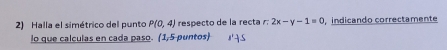 Halla el simétrico del punto P(0,4) respecto de la recta r. 2x-y-1=0 indicando correctamente 
lo que calculas en cada paso. (1,5 puntos)