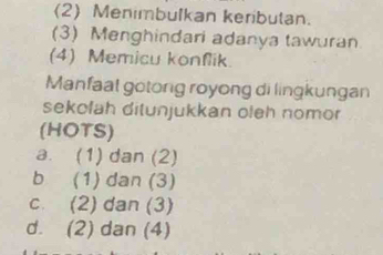 (2) Menimbulkan keributan.
(3) Menghindari adanya tawuran
(4) Memicu konflik.
Manfaal gotong royong di lingkungan
sekofah ditunjukkan oleh nomor
(HOTS)
a. (1) dan (2)
b (1) dan (3)
c. (2) dan (3)
d. (2) dan (4)