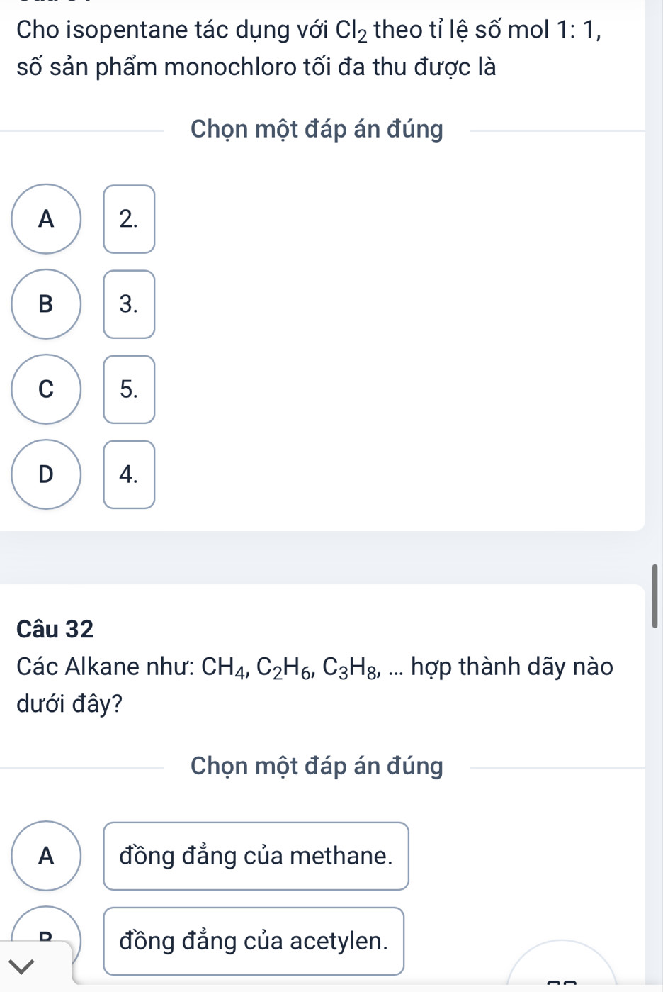 Cho isopentane tác dụng với Cl_2 theo tỉ lệ số mol 1:1, 
số sản phẩm monochloro tối đa thu được là
Chọn một đáp án đúng
A 2.
B 3.
C 5.
D 4.
Câu 32
Các Alkane như: CH_4, C_2H_6, C_3H_8 , ... hợp thành dãy nào
dưới đây?
Chọn một đáp án đúng
A đồng đẳng của methane.
D đồng đẳng của acetylen.