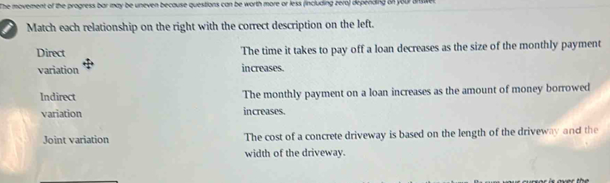 The movement of the progress bar may be uneven because questions can be worth more or less (including zero) depending on your onswer
Match each relationship on the right with the correct description on the left.
Direct The time it takes to pay off a loan decreases as the size of the monthly payment
variation increases.
Indirect The monthly payment on a loan increases as the amount of money borrowed
variation increases.
Joint variation The cost of a concrete driveway is based on the length of the driveway and the
width of the driveway.