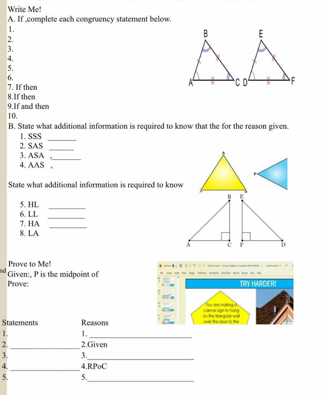 Write Me! 
A. If ,complete each congruency statement below. 
1. 
2. 
3. 
4. 
5. 
6. 
7. If then 
8.If then 
9.If and then 
10. 
B. State what additional information is required to know that the for the reason given. 
1. SSS_ 
2. SAS 
_ 
3. ASA ,_ 
4. AAS , 
State what additional information is required to know 
_ 
5. HL 
6. LL 
_ 
_ 
7. HA 
8. LA 
Prove to Me! (UWO Lansin? Brung Yarghe annCompoart BAB HENOR) C. + Sead'n fac HC = 0 
nd Given:, P is the midpoint of 
Prove: TRY HARDER! 
You are makina à 
canvas sign to hang 
on the triangular wall 
Statements Reasons over the door to the 
1. 
1. 
_ 
2._ 2.Given 
3. 
3._ 
4._ 4.RPoC 
_ 
5. 
5.