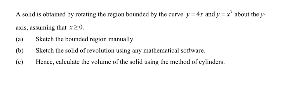 A solid is obtained by rotating the region bounded by the curve y=4x and y=x^3 about the y - 
axis, assuming that x≥ 0. 
(a) Sketch the bounded region manually. 
(b) Sketch the solid of revolution using any mathematical software. 
(c) Hence, calculate the volume of the solid using the method of cylinders.