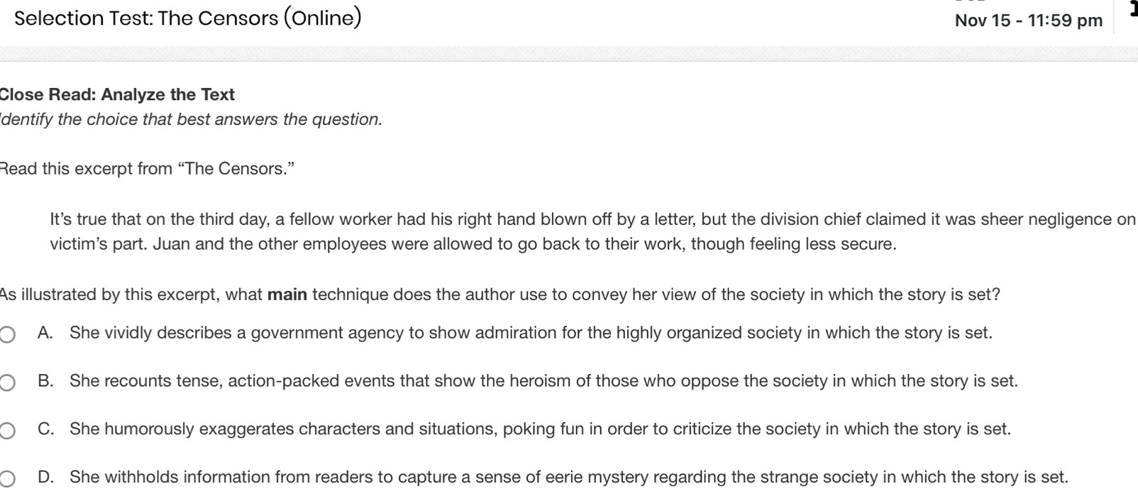 Selection Test: The Censors (Online) Nov 15 - 11:59 pm
Close Read: Analyze the Text
dentify the choice that best answers the question.
Read this excerpt from “The Censors.”
It’s true that on the third day, a fellow worker had his right hand blown off by a letter, but the division chief claimed it was sheer negligence on
victim's part. Juan and the other employees were allowed to go back to their work, though feeling less secure.
As illustrated by this excerpt, what main technique does the author use to convey her view of the society in which the story is set?
A. She vividly describes a government agency to show admiration for the highly organized society in which the story is set.
B. She recounts tense, action-packed events that show the heroism of those who oppose the society in which the story is set.
C. She humorously exaggerates characters and situations, poking fun in order to criticize the society in which the story is set.
D. She withholds information from readers to capture a sense of eerie mystery regarding the strange society in which the story is set.