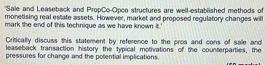 ‘Sale and Leaseback and PropCo-Opco structures are well-established methods of 
monetising real estate assets. However, market and proposed regulatory changes will 
mark the end of this technique as we have known it.' 
Critically discuss this statement by reference to the pros and cons of sale and 
leaseback transaction history the typical motivations of the counterparties, the 
pressures for change and the potential implications.