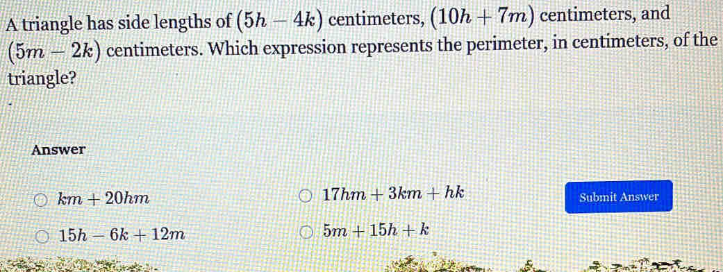 A triangle has side lengths of (5h-4k) centimeters, (10h+7m) centimeters, and
(5m-2k) centimeters. Which expression represents the perimeter, in centimeters, of the
triangle?
Answer
17hm+3km+hk
km+20hm Submit Answer
15h-6k+12m
5m+15h+k