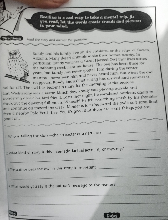 Reading is a cool way to take a mental trip. As 
you read, let the words create sounds and pictures 
in your mind. 
Directions: Read the story and answer the questions. 
Randy and his family live on the outskirts, or the edge, of Tucson, 
Arizona. Many desert animals make their homes nearby. In 
particular, Randy watches a Great Horned Owl that lives across 
the babbling creek near his house. The owl has been there for 
years, but Randy has never spotted him during the winter 
months—never seen him and never heard him. But when the owl 
reappears, Randy knows that spring has arrived and summer is 
not far off. The owl has become a mark for the changing of the seasons. 
Last Wednesday was a warm March day. Randy was playing outside and 
wondering about his bird friend. Later that night, he wandered outdoors again to 
check out the glowing full moon. Whoosh! He felt something brush by his shoulder 
and continue on toward the creek. Moments later he heard the owl’s soft song float 
from a nearby Palo Verde tree. Yes, it's good that there are some things you can 
count on. 
_ 
_ 
1. Who is telling the story—the character or a narrator? 
_ 
2. What kind of story is this—comedy, factual account, or mystery?_ 
3. The author uses the owl in this story to represent 
_ 
_ 
4. What would you say is the author's message to the reader?_ 
_ 
_ 
Date:_